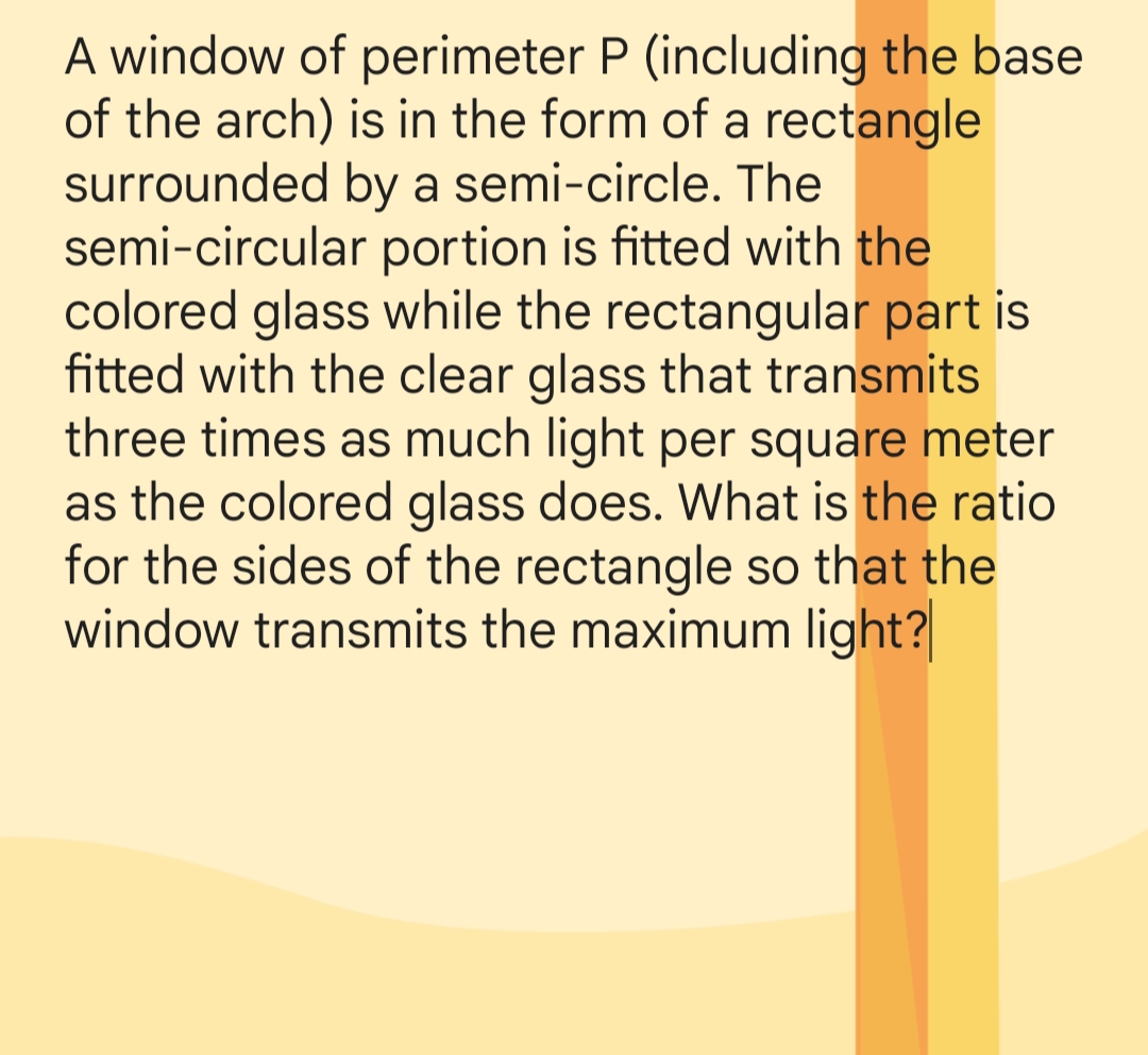 A window of perimeter P (including the base
of the arch) is in the form of a rectangle
surrounded by a semi-circle. The
semi-circular portion is fitted with the
colored glass while the rectangular part is
fitted with the clear glass that transmits
three times as much light per square meter
as the colored glass does. What is the ratio
for the sides of the rectangle so that the
window transmits the maximum light?
