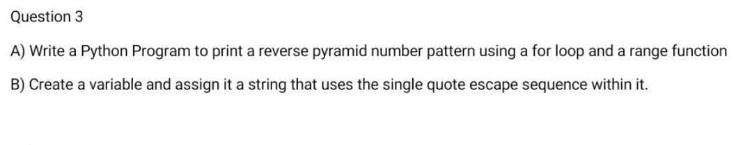 Question 3
A) Write a Python Program to print a reverse pyramid number pattern using a for loop and a range function
B) Create a variable and assign it a string that uses the single quote escape sequence within it.
