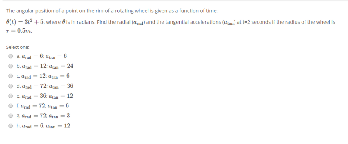 The angular position of a point on the rim of a rotating wheel is given as a function of time:
0(t) = 3t2 + 5, where 0 is in radians. Find the radial (arad) and the tangential accelerations (atan) at t=2 seconds if the radius of the wheel is
r = 0.5m.
Select one:
O a. arad
6; atan = 6
O b. arad = 12; atan = 24
C. arad =
12; atan = 6
O d. arad = 72; atan = 36
O e. arad = 36; atan = 12
O f. arad = 72; atan = 6
O g. arad = 72; atan = 3
O h. arad = 6; aţan = 12
