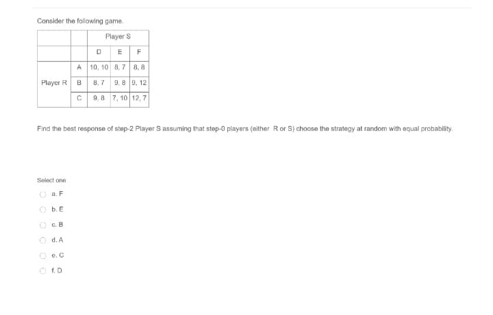 Consider the following game.
Player S
DE
F
A 10, 10 8, 7 8, 8
Player R
B
8,7 9, 8 9, 12
C 9,8 7, 10 12, 7
Find the best response of step-2 Player S assuming that step-0 players (either Ror S) choose the strategy at random with equal probability.
Select one:
O a. F
O b. E
O c. B
O d. A
O e. C
O f. D
