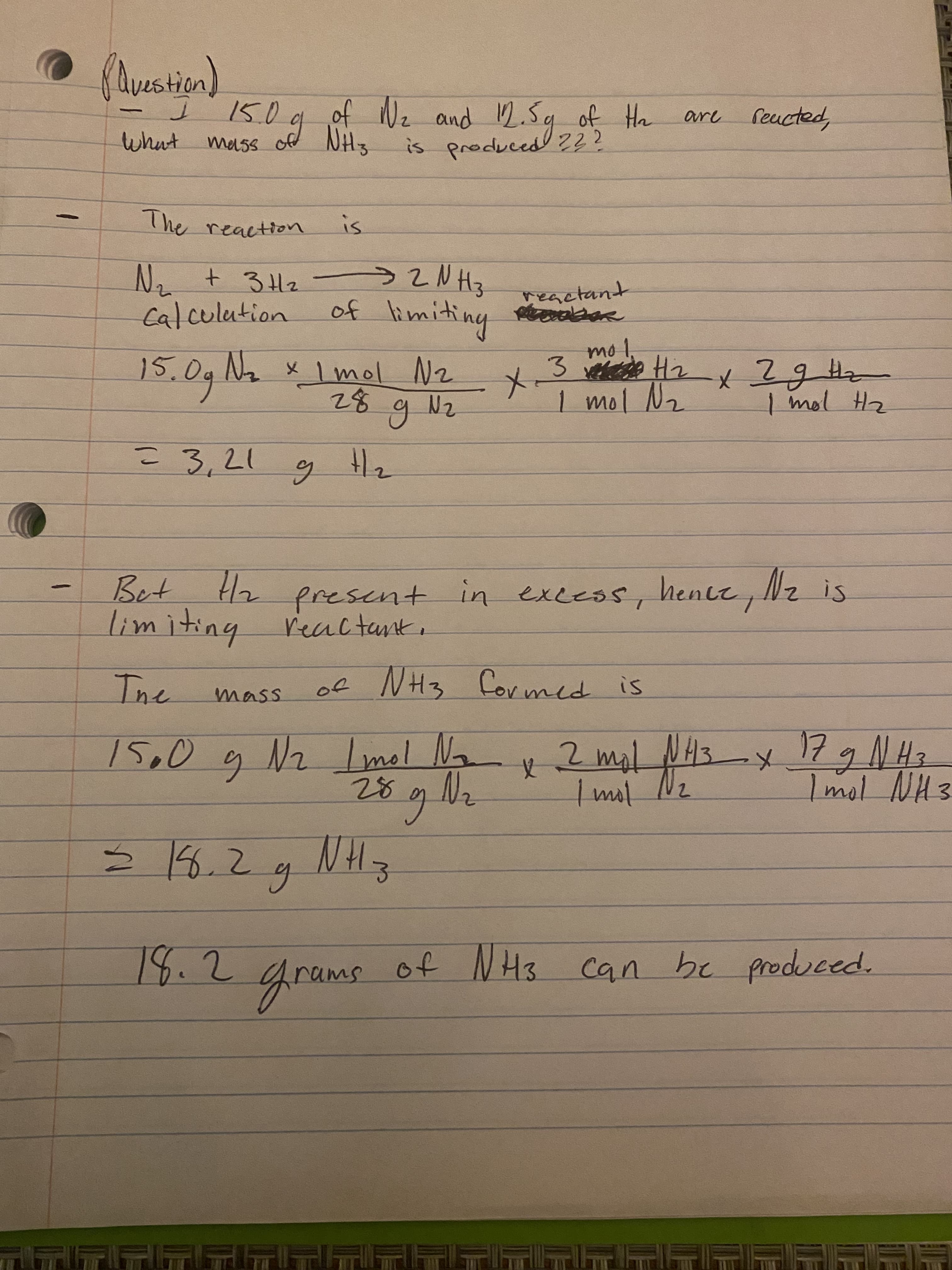 -
-
(Avestion)
reacted,
of №₂ and 12.5g of H₂
of NHS is a produced ???
2
The reaction.
is
Иг + зна эгинз
reactant
Riebher
Calculation
of
limiting
mo 1.
15.0g N₂ x 1 mol N₂
3 Hz x ? g Hz
28
1 mol N₂
1 mol H₂
N₂
2
g
= 3,21
g
H|₂
Bet H1/₂
present in excess, hence, №₂ is
limiting reactant
The
of NH3 formed is
mass
Imol
15.0 g N2 Livel No x 2 mal 14
NH3
28 g
= 18.2
g
3
18.2
frams of NH3
of NH3 can be produced.
15.0
What mass
X-
are
x 17 g N H 3
1 mol NH 3
-x