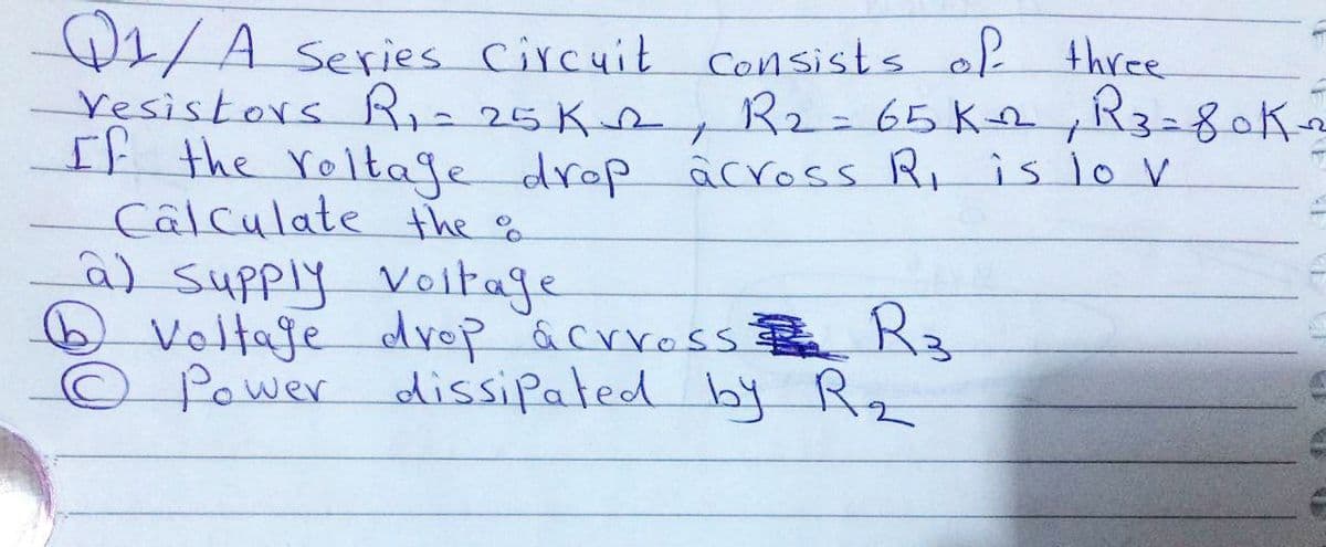 W1/A series Circuit Consists of three
Yesistors R,=25K2, R2=65K R3280K2
It the roltage drop âcross Ri is 1o V
Câlculate the g
a) supply Veltage
O Voltaje drop acrross R3
© Power dissipated by Rz
