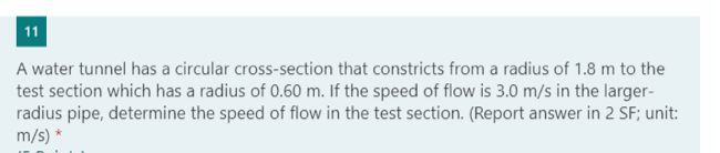 11
A water tunnel has a circular cross-section that constricts from a radius of 1.8 m to the
test section which has a radius of 0.60 m. If the speed of flow is 3.0 m/s in the larger-
radius pipe, determine the speed of flow in the test section. (Report answer in 2 SF; unit:
m/s) *
