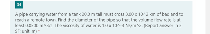 34
A pipe carrying water from a tank 20.0 m tall must cross 3.00 x 10^2 km of badland to
reach a remote town. Find the diameter of the pipe so that the volume flow rate is at
least 0.0500 m^3/s. The viscosity of water is 1.0 x 10^-3 Ns/m^2. (Report answer in 3
SF; unit: m) *
