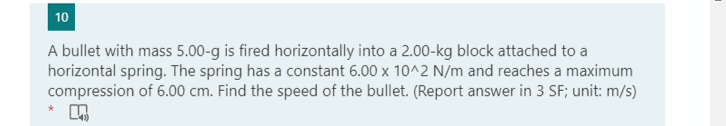 10
A bullet with mass 5.00-g is fired horizontally into a 2.00-kg block attached to a
horizontal spring. The spring has a constant 6.00 x 10^2 N/m and reaches a maximum
compression of 6.00 cm. Find the speed of the bullet. (Report answer in 3 SF; unit: m/s)
