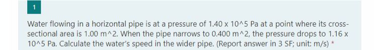 Water flowing in a horizontal pipe is at a pressure of 1.40 x 10^5 Pa at a point where its cross-
sectional area is 1.00 m^2. When the pipe narrows to 0.400 m^2, the pressure drops to 1.16 x
10^5 Pa. Calculate the water's speed in the wider pipe. (Report answer in 3 SF; unit: m/s) *
