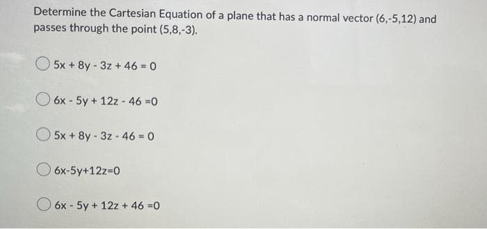 Determine the Cartesian Equation of a plane that has a normal vector (6,-5,12) and
passes through the point (5,8,-3).
5x+8y-3z + 46 = 0
6x - 5y + 12z - 46 =0
5x + 8y-3z-46 = 0
6x-5y+12z=0
6x - 5y + 12z + 46 =0