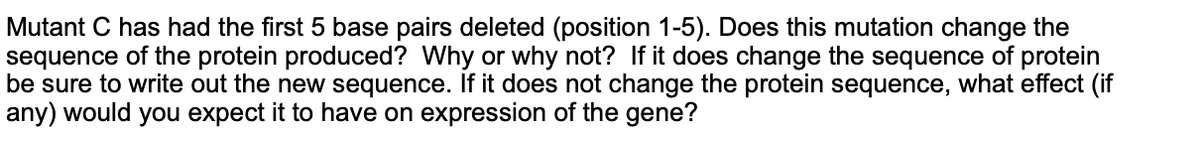 Mutant C has had the first 5 base pairs deleted (position 1-5). Does this mutation change the
sequence of the protein produced? Why or why not? If it does change the sequence of protein
be sure to write out the new sequence. If it does not change the protein sequence, what effect (if
any) would you expect it to have on expression of the gene?
