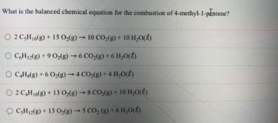 What is the balanced chemical equation for the combustion of 4-methyl-1-pkntene?
O 2 CH10(g)+ 15 0(g) 10 CO:(g) + 10 H,0(t)
O CH12(g) + 9 0:(g)6 CO:(g) +6 H,0(6)
O C,H(g) + 6 O2(g)→4 CO,(g)+4 H,0(8)
O 2 C,H10(g) + 13 O(g)→8 CO;(g) + 10 H,0(€)
4.
O CH12(g) + 13 02(g)5 CO, (g) +6 H;0(E)
