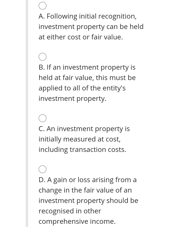 A. Following initial recognition,
investment property can be held
at either cost or fair value.
B. If an investment property is
held at fair value, this must be
applied to all of the entity's
investment property.
C. An investment property is
initially measured at cost,
including transaction costs.
D. A gain or loss arising from a
change in the fair value of an
investment property should be
recognised in other
comprehensive income.
