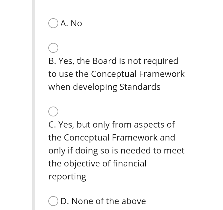 O A. No
B. Yes, the Board is not required
to use the Conceptual Framework
when developing Standards
C. Yes, but only from aspects of
the Conceptual Framework and
only if doing so is needed to meet
the objective of financial
reporting
O D. None of the above
