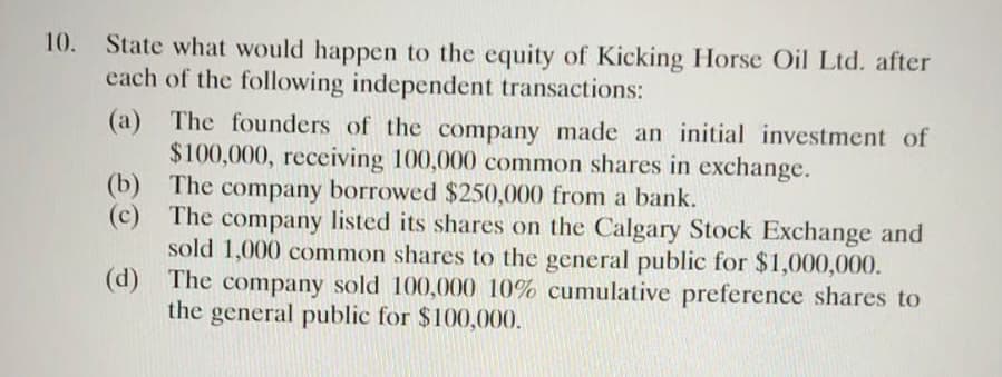10.
State what would happen to the equity of Kicking Horse Oil Ltd. after
each of the following independent transactions:
(a) The founders of the company made an initial investment of
$100,000, receiving 100,000 common shares in exchange.
(b) The company borrowed $250,000 from a bank.
(c) The company listed its shares on the Calgary Stock Exchange and
sold 1,000 common shares to the general public for $1,000,000.
(d) The company sold 100,000 10% cumulative preference shares to
the general public for $100,000.
