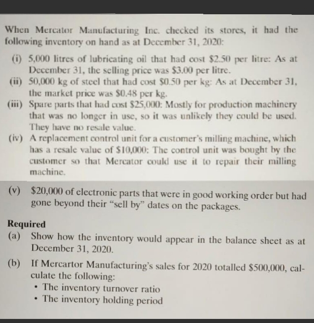 When Mercator Manufacturing Inc. checked its stores, it had the
following inventory on hand as at December 31, 2020:
(i) 5,000 litres of lubricating oil that had cost $2.50 per litre: As at
December 31, the selling price was $3.00 per litre.
(ii) 50,000 kg of steel that had cost $0.50 per kg: As at December 31,
the market price was $0.48 per kg.
(iii) Spare parts that had cost $25,000: Mostly for production machinery
that was no longer in use, so it was unlikely they could be used.
They have no resale value.
(iv) A replacement control unit for a customer's milling machine, which
has a resale value of $10,000: The control unit was bought by the
customer so that Mercator could use it to repair their milling
machine.
(v) $20,000 of electronic parts that were in good working order but had
gone beyond their "sell by" dates on the packages.
Required
(a) Show how the inventory would appear in the balance sheet as at
December 31, 2020.
(b) If Mercartor Manufacturing's sales for 2020 totalled $500,000, cal-
culate the following:
• The inventory turnover ratio
• The inventory holding period
