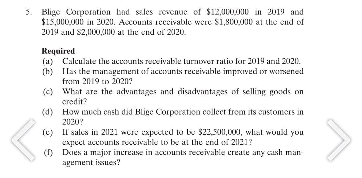 5. Blige Corporation had sales revenue of $12,000,000 in 2019 and
$15,000,000 in 2020. Accounts receivable were $1,800,000 at the end of
2019 and $2,000,000 at the end of 2020.
Required
(a) Calculate the accounts receivable turnover ratio for 2019 and 2020.
(b) Has the management of accounts receivable improved or worsened
from 2019 to 2020?
(c) What are the advantages and disadvantages of selling goods on
credit?
(d) How much cash did Blige Corporation collect from its customers in
2020?
(e) If sales in 2021 were expected to be $22,500,000, what would you
expect accounts receivable to be at the end of 2021?
(f) Does a major increase in accounts receivable create any cash man-
agement issues?
