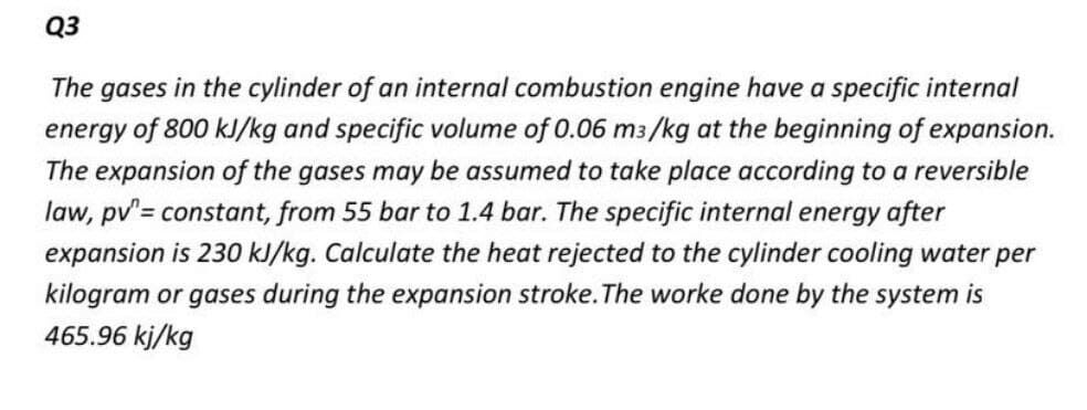 Q3
The gases in the cylinder of an internal combustion engine have a specific internal
energy of 800 kJ/kg and specific volume of 0.06 m3/kg at the beginning of expansion.
The expansion of the gases may be assumed to take place according to a reversible
law, pv'= constant, from 55 bar to 1.4 bar. The specific internal energy after
expansion is 230 kJ/kg. Calculate the heat rejected to the cylinder cooling water per
kilogram or gases during the expansion stroke. The worke done by the system is
465.96 kj/kg
