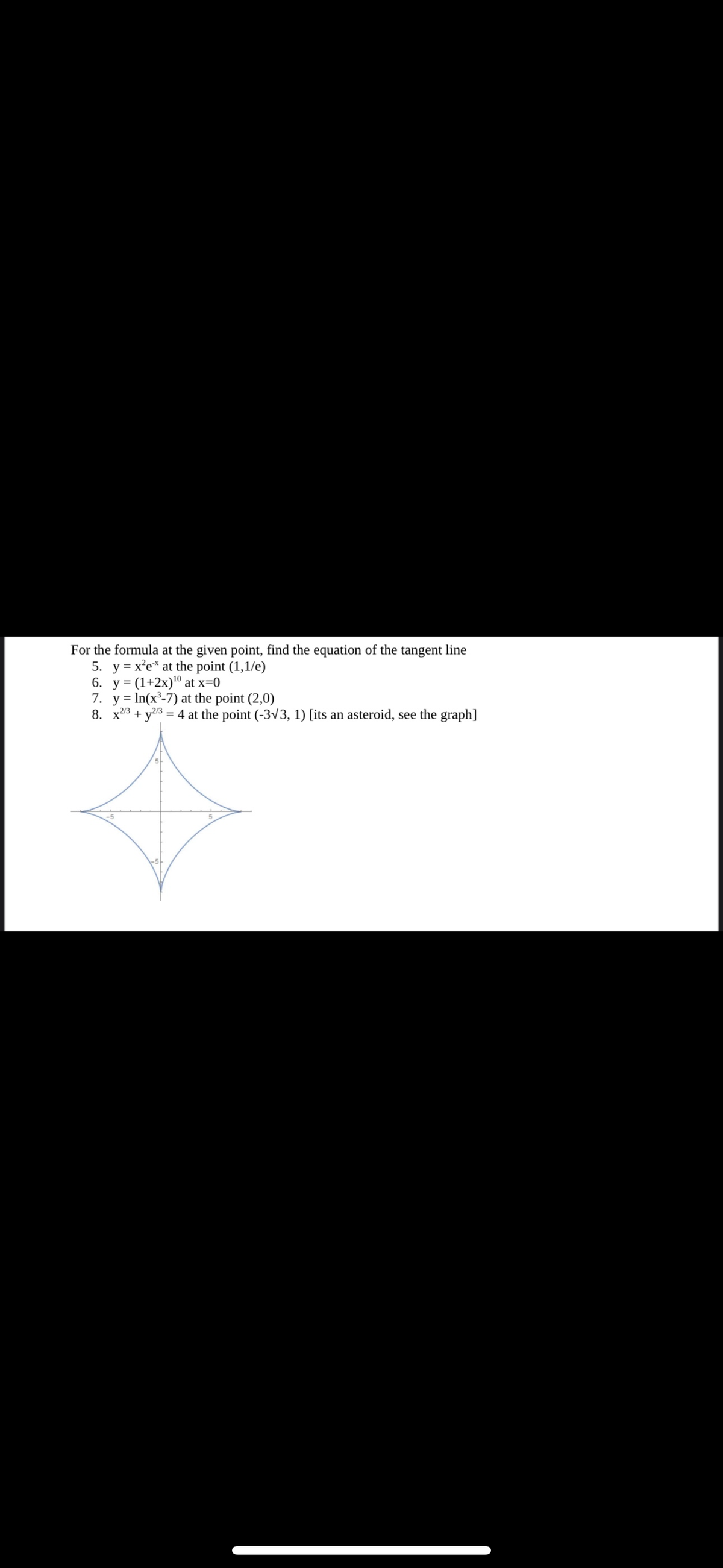 For the formula at the given point, find the equation of the tangent line
5. y = x²ex at the point (1,1/e)
6. y = (1+2x)¹0 at x=0
7. yIn(x³-7) at the point (2,0)
8. x2/3 + y2/3 = 4 at the point (-3√3, 1) [its an asteroid, see the graph]