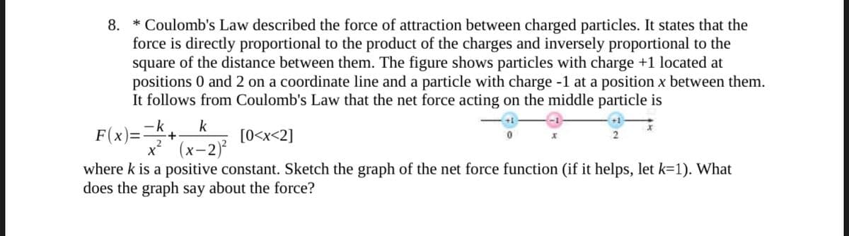 8.
* Coulomb's Law described the force of attraction between charged particles. It states that the
force is directly proportional to the product of the charges and inversely proportional to the
square of the distance between them. The figure shows particles with charge +1 located at
positions 0 and 2 on a coordinate line and a particle with charge -1 at a position x between them.
It follows from Coulomb's Law that the net force acting on the middle particle is
x
k
F(x)==k+₁ [0<x<2]
X² (x-2)²
where k is a positive constant. Sketch the graph of the net force function (if it helps, let k=1). What
does the graph say about the force?
2