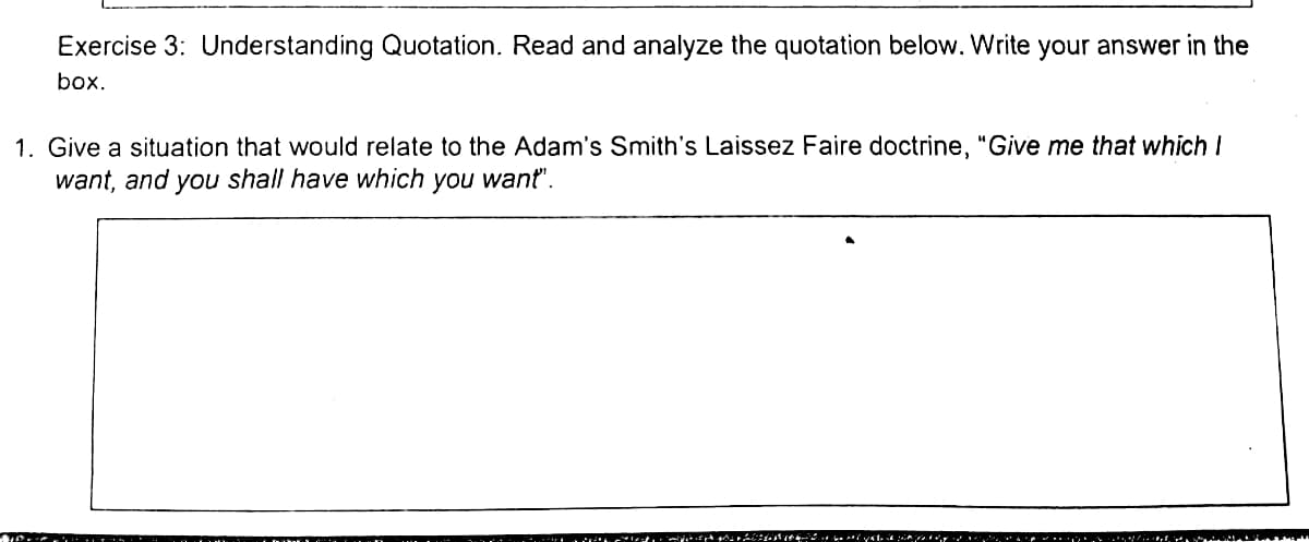 Exercise 3: Understanding Quotation. Read and analyze the quotation below. Write your answer in the
box.
1. Give a situation that would relate to the Adam's Smith's Laissez Faire doctrine, "Give me that which I
want, and you shall have which you want".
. t.- r ivst. .r . . .+i
