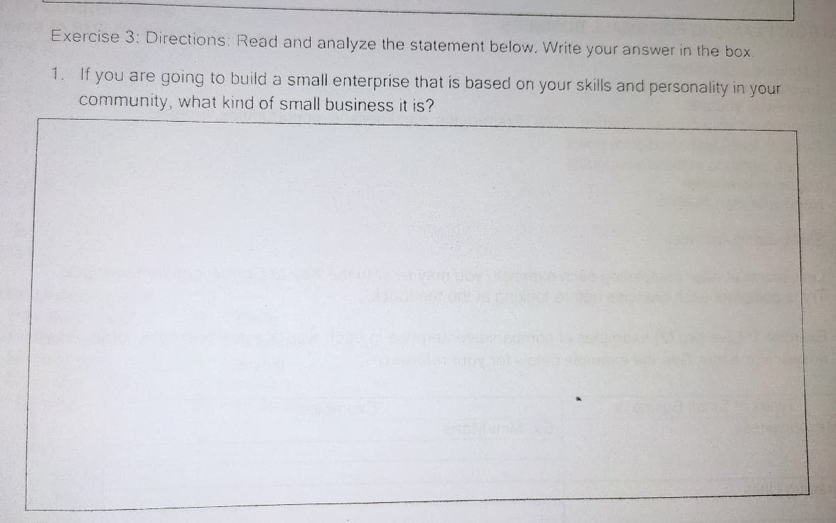 Exercise 3: Directions: Read and analyze the statement below. Write your answer in the box.
1. If you are going to build a small enterprise that is based on your skills and personality in your
community, what kind of small business it is?
