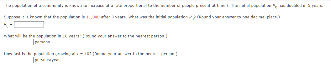 The population of a community is known to increase at a rate proportional to the number of people present at time t. The initial population P has doubled in 5 years.
Suppose it is known that the population is 11,000 after 3 years. What was the initial population Po? (Round your answer to one decimal place.)
Po =
What will be the population in 10 years? (Round your answer to the nearest person.)
persons
How fast is the population growing at t = 10? (Round your answer to the nearest person.)
persons/year