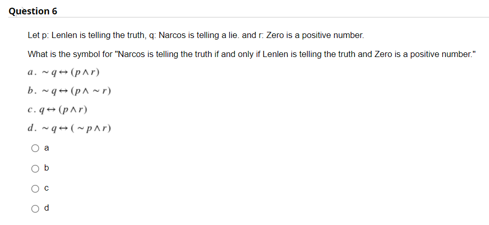 Question 6
Let p: Lenlen is telling the truth, q: Narcos is telling a lie. and r: Zero is a positive number.
What is the symbol for "Narcos is telling the truth if and only if Lenlen is telling the truth and Zero is a positive number."
a.~q (p^r)
b. ~q
(p^~r)
c. q→ (p^r)
d. ~q (~p^r)
a
b
d