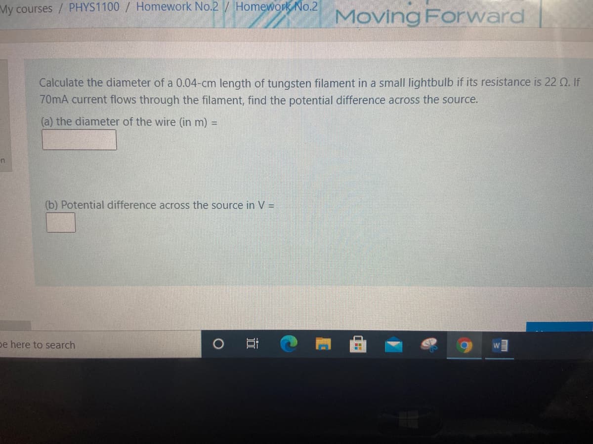 My courses / PHYS1100 / Homework No.2/ Homework No.2
Moving Forward
Calculate the diameter of a 0.04-cm length of tungsten filament in a small lightbulb if its resistance is 22 2. If
70mA current flows through the filament, find the potential difference across the source.
(a) the diameter of the wire (in m) =
in
(b) Potential difference across the source in V =
pe here to search
近
