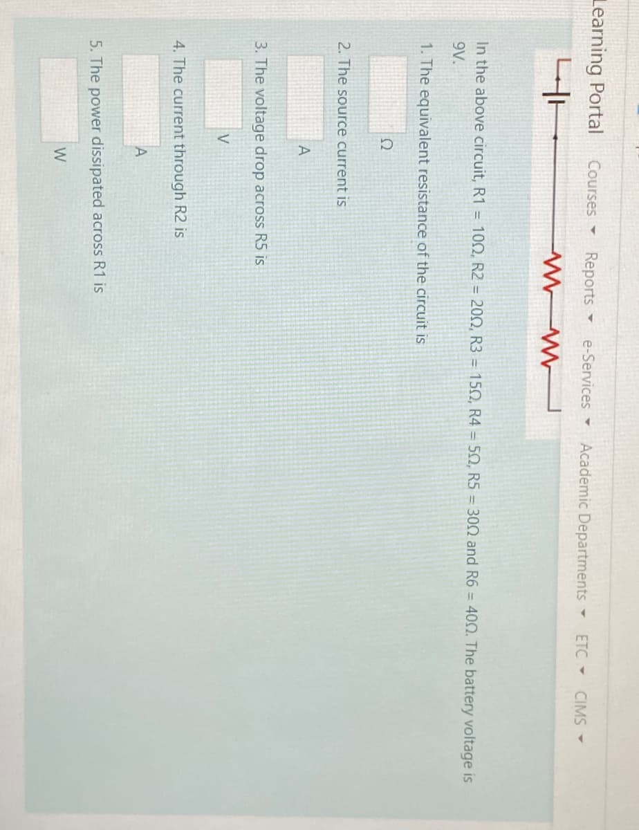 Learning Portal
Courses -
Reports
e-Services
Academic Departments
ETC -
CIMS -
In the above circuit, R1 = 100, R2 = 20N, R3 = 150, R4 = 50, R5 = 300 and R6 = 400. The battery voltage is
9V.
1. The equivalent resistance of the circuit is
2. The source current is
A
3. The voltage drop across R5 is
4. The current through R2 is
5. The power dissipated across R1 is
