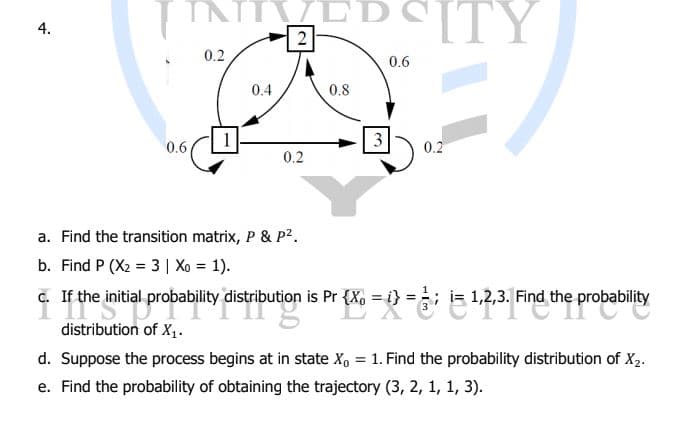 EDSITY
PCITY
4.
2
0.2
0.6
0.4
0.8
1
3
0.6
0.2
0.2
a. Find the transition matrix, P & P2.
b. Find P (X2 = 3 | Xo = 1).
. If the initial probability distribution is Pr {X, =) = is 1,2,3. Find the probability
%3D
distribution of X1.
d. Suppose the process begins at in state X, = 1. Find the probability distribution of X2.
e. Find the probability of obtaining the trajectory (3, 2, 1, 1, 3).
