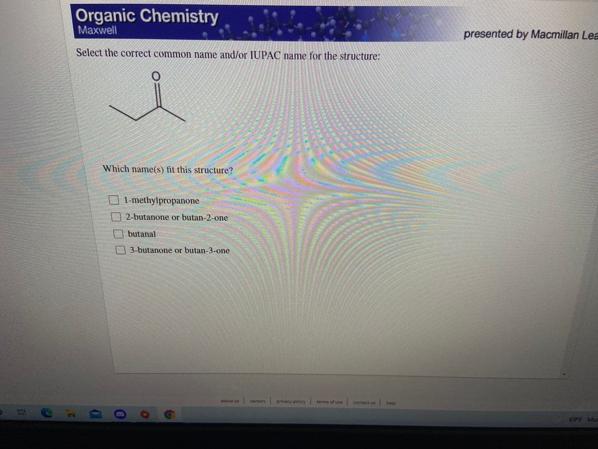 Organic Chemistry
Maxwell
presented by Macmillan Lea
Select the correct common name and/or IUPAC name for the structure:
Which name(s) fit this structure?
1-methylpropanone
2-butanone or butan-2-one
butanal
3-butanone or butan-3-one
about us
privacy policy
Careers
terms of se
Contact uS
help
69 F Mcs
