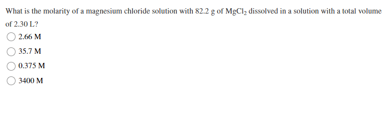 What is the molarity of a magnesium chloride solution with 82.2 g of MgCl2 dissolved in a solution with a total volume
of 2.30 L?
2.66 M
35.7 M
0.375 M
3400 M

