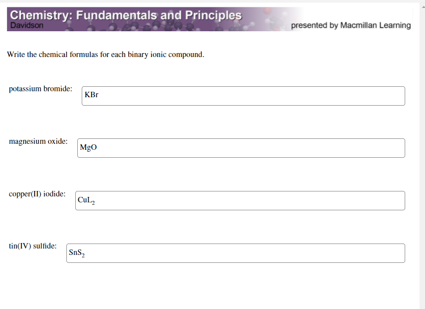 Chemistry: Fundamentals and Principles
Davidson
presented by Macmillan Learning
Write the chemical formulas for each binary ionic compound.
potassium bromide:
KBr
magnesium oxide:
MgO
copper(II) iodide:
CuL2
tin(IV) sulfide:
SnS,
