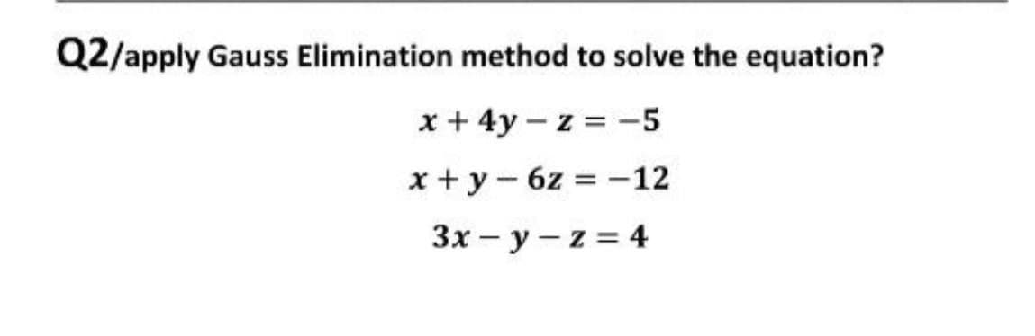 Q2/apply Gauss Elimination method to solve the equation?
x + 4y – z = -5
x + y- 6z = -12
3x - y - z = 4
