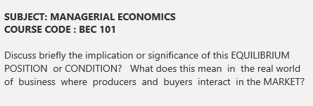 SUBJECT: MANAGERIAL ECONOMICS
COURSE CODE : BEC 101
Discuss briefly the implication or significance of this EQUILIBRIUM
POSITION or CONDITION? What does this mean in the real world
of business where producers and buyers interact in the MARKET?
