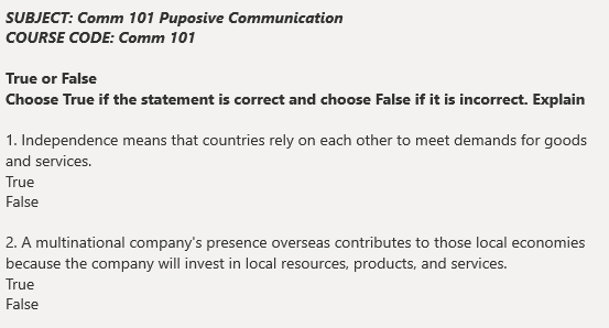 SUBJECT: Comm 101 Puposive Communication
COURSE CODE: Comm 101
True or False
Choose True if the statement is correct and choose False if it is incorrect. Explain
1. Independence means that countries rely on each other to meet demands for goods
and services.
True
False
2. A multinational company's presence overseas contributes to those local economies
because the company will invest in local resources, products, and services.
True
False
