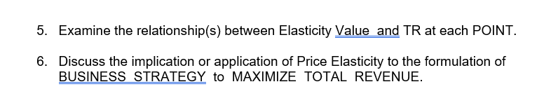 5. Examine the relationship(s) between Elasticity Value and TR at each POINT.
6. Discuss the implication or application of Price Elasticity to the formulation of
BUSINESS STRATEGY to MAXIMIZE TOTAL REVENUE.
