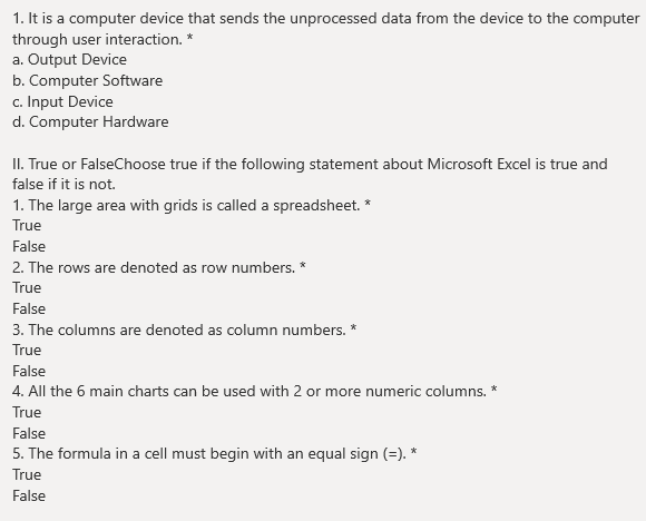 1. It is a computer device that sends the unprocessed data from the device to the computer
through user interaction. *
a. Output Device
b. Computer Software
c. Input Device
d. Computer Hardware
II. True or FalseChoose true if the following statement about Microsoft Excel is true and
false if it is not.
1. The large area with grids is called a spreadsheet. *
True
False
2. The rows are denoted as row numbers. *
True
False
3. The columns are denoted as column numbers. *
True
False
4. All the 6 main charts can be used with 2 or more numeric columns. *
True
False
5. The formula in a cell must begin with an equal sign (=). *
True
False
