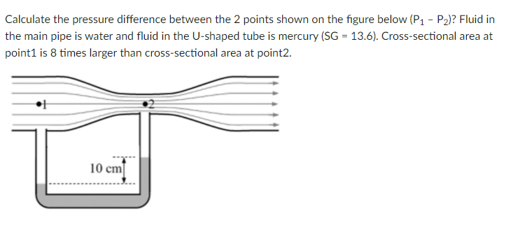 Calculate the pressure difference between the 2 points shown on the figure below (P1 - P2)? Fluid in
the main pipe is water and fluid in the U-shaped tube is mercury (SG = 13.6). Cross-sectional area at
point1 is 8 times larger than cross-sectional area at point2.
10 cm
