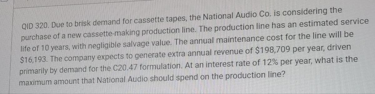QID 320. Due to brisk demand for cassette tapes, the National Audio Co. is considering the
purchase of a new cassette-making production line. The production line has an estimated service
life of 10 years, with negligible salvage value. The annual maintenance cost for the line will be
$16,193. The company expects to generate extra annual revenue of $198,709 per year, driven
primarily by demand for the C20.47 formulation. At an interest rate of 12% per year, what is the
maximum amount that National Audio should spend on the production line?