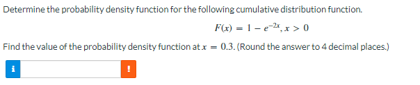 Determine the probability density function for the following cumulative distribution function.
F(x) = 1 e ², x > 0
Find the value of the probability density function at x = 0.3. (Round the answer to 4 decimal places.)