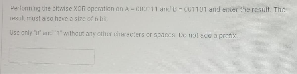 Performing the bitwise XOR operation on A = 000111 and B = 001101 and enter the result. The
result must also have a size of 6 bit.
Use only "0" and "1" without any other characters or spaces. Do not add a prefix.