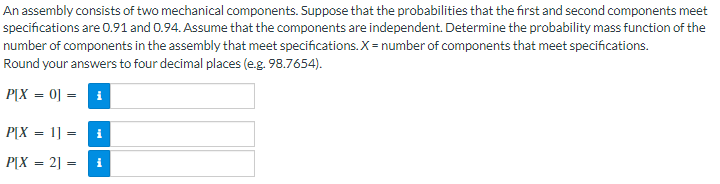 An assembly consists of two mechanical components. Suppose that the probabilities that the first and second components meet
specifications are 0.91 and 0.94. Assume that the components are independent. Determine the probability mass function of the
number of components in the assembly that meet specifications. X = number of components that meet specifications.
Round your answers to four decimal places (e.g. 98.7654).
P[X = 0] = ₁
P[X = 1] =
i
P[X = 2] =
i