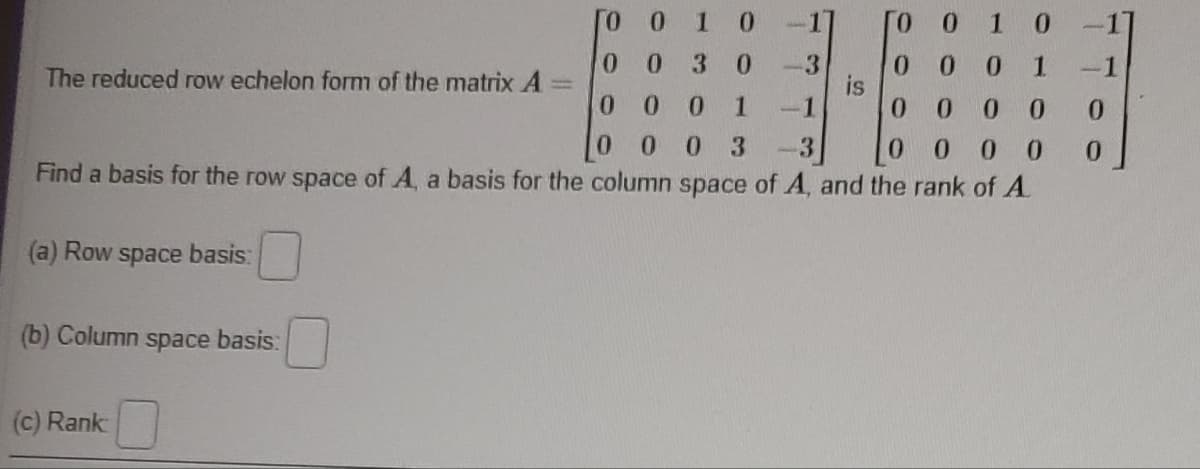 ГО О 1 0
-1
0 1
00 3 0
-3
0 0
0
00
1
-1
0
0
00
0
0 0 3 -3
0
0 0 0
Find a basis for the row space of A, a basis for the column space of A, and the rank of A
(a) Row space basis:
The reduced row echelon form of the matrix A
(b) Column space basis:
(c) Rank
0
[0
0
1
-1]
-1
0
0