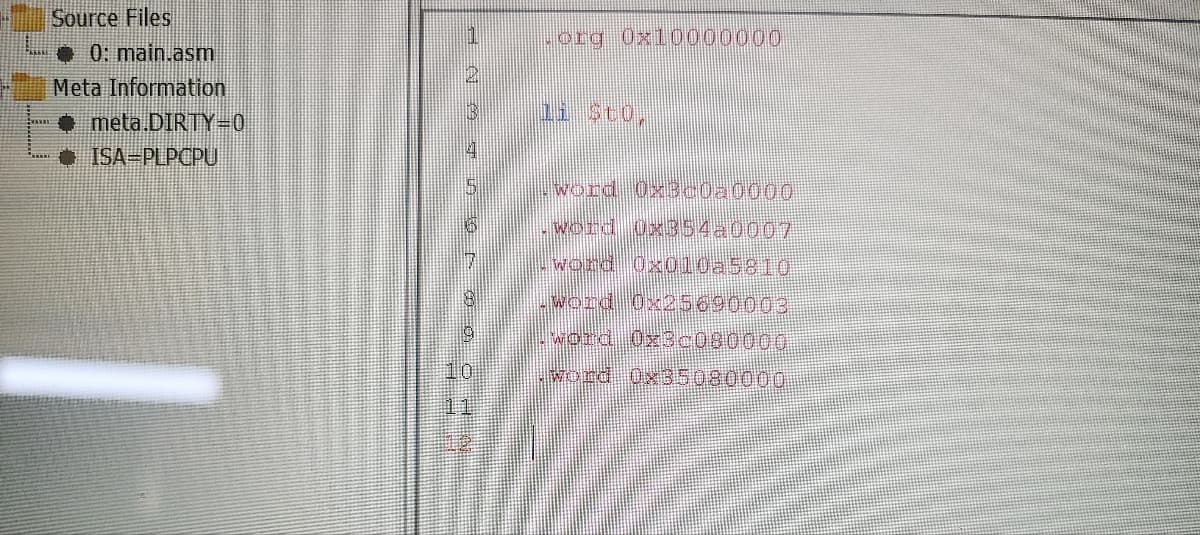 Source Files
0: main.asm
Meta Information
meta.DIRTY=0
ISA=PLPCPU
.org Oxl0000000
word OXB0020000
word 0x354-0007
word Ox010a5810
word Ox25690003
word Üx30080000
word Ox35080000