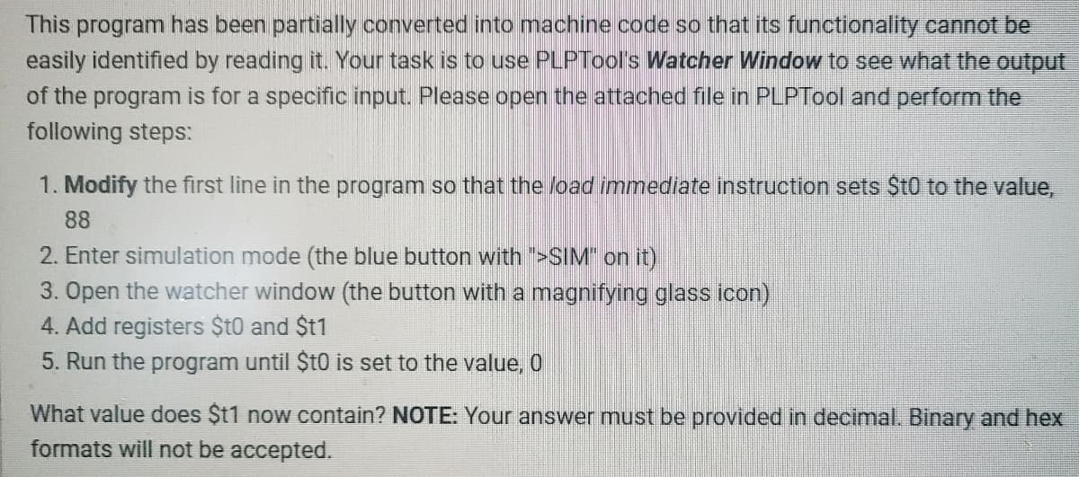 This program has been partially converted into machine code so that its functionality cannot be
easily identified by reading it. Your task is to use PLPTool's Watcher Window to see what the output
of the program is for a specific input. Please open the attached file in PLPTool and perform the
following steps:
1. Modify the first line in the program so that the load immediate instruction sets $t0 to the value,
88
2. Enter simulation mode (the blue button with ">SIM" on it)
3. Open the watcher window (the button with a magnifying glass icon)
4. Add registers $t0 and $t1
5. Run the program until $t0 is set to the value, 0
What value does $t1 now contain? NOTE: Your answer must be provided in decimal. Binary and hex
formats will not be accepted.