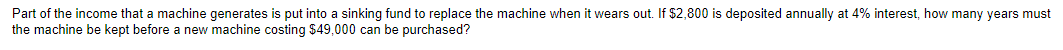 Part of the income that a machine generates is put into a sinking fund to replace the machine when it wears out. If $2,800 is deposited annually at 4% interest, how many years must
the machine be kept before a new machine costing $49,000 can be purchased?
