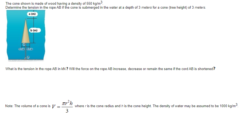 The cone shown is made of wood having a density of 550 kg/m3.
Determine the tension in the rope AB if the cone is submerged in the water at a depth of 3 meters for a cone (tree height) of 3 meters.
а (m)
b (m)
0.5 m 0.5 m
What is the tension in the rope AB in kN ? Will the force on the rope AB increase, decrease or remain the same if the cord AB is shortened?
Note: The volume of a cone is V = -
where r is the cone radius and h is the cone height. The density of water may be assumed to be 1000 kg/m3.
3
