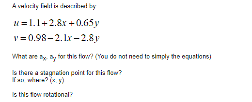 A velocity field is described by:
u =1.1+2.8x +0.65y
v = 0.98–2.1r – 2.8y
What are ax, ay for this flow? (You do not need to simply the equations)
Is there a stagnation point for this flow?
If so, where? (x, y)
Is this flow rotational?
