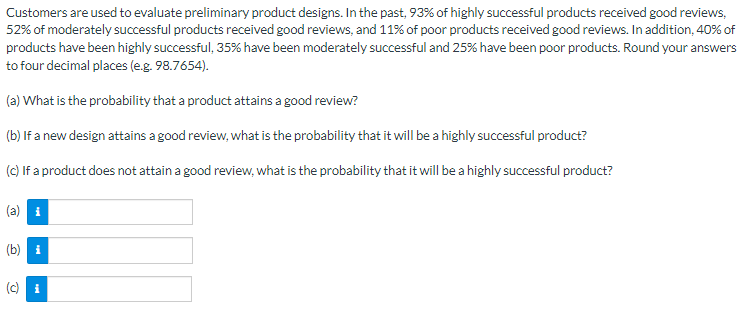 Customers are used to evaluate preliminary product designs. In the past, 93% of highly successful products received good reviews,
52% of moderately successful products received good reviews, and 11% of poor products received good reviews. In addition, 40% of
products have been highly successful, 35% have been moderately successful and 25% have been poor products. Round your answers
to four decimal places (e.g. 98.7654).
(a) What is the probability that a product attains a good review?
(b) If a new design attains a good review, what is the probability that it will be a highly successful product?
(c) If a product does not attain a good review, what is the probability that it will be a highly successful product?
(b) i
(c) i