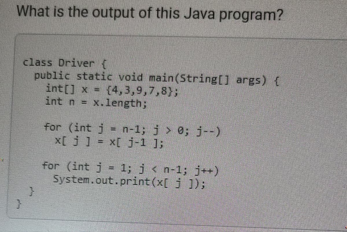 What is the output of this Java program?
class Driver {
public static void main(String[] args) {
int[] x = [4,3,9,7,8);
int n = x.length;
}
for (int j = n-1; j > 0; j--)
x[j] = x[ J-1 ];
for (int j = 1; j < n-1; j++)
System.out.print(x[ j ]);|