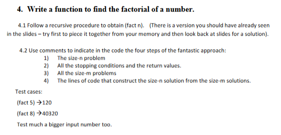 4. Write a function to find the factorial of a number.
4.1 Follow a recursive procedure to obtain (fact n). (There is a version you should have already seen
in the slides - try first to piece it together from your memory and then look back at slides for a solution).
4.2 Use comments to indicate in the code the four steps of the fantastic approach:
The size-n problem
All the stopping conditions and the return values.
All the size-m problems
The lines of code that construct the size-n solution from the size-m solutions.
1)
2)
3)
4)
Test cases:
(fact 5) →→120
(fact 8) 40320
Test much a bigger input number too.